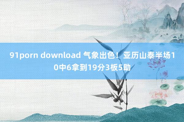 91porn download 气象出色！亚历山泰半场10中6拿到19分3板5助