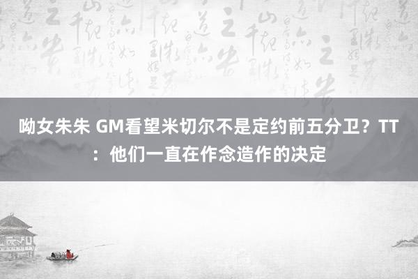 呦女朱朱 GM看望米切尔不是定约前五分卫？TT：他们一直在作念造作的决定