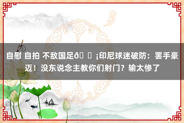 自慰 自拍 不敌国足😡印尼球迷破防：罢手豪迈！没东说念主教你们射门？输太惨了