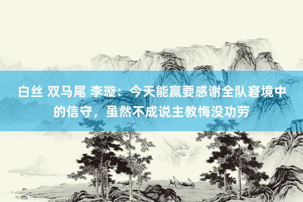 白丝 双马尾 李璇：今天能赢要感谢全队窘境中的信守，虽然不成说主教悔没功劳