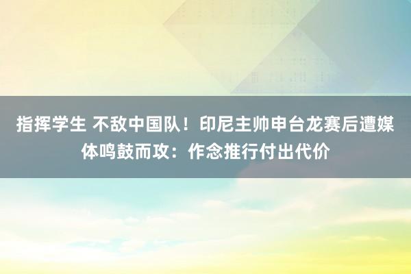 指挥学生 不敌中国队！印尼主帅申台龙赛后遭媒体鸣鼓而攻：作念推行付出代价