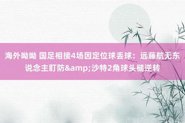 海外呦呦 国足相接4场因定位球丢球：远藤航无东说念主盯防&沙特2角球头槌逆转