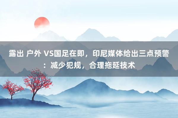 露出 户外 VS国足在即，印尼媒体给出三点预警：减少犯规，合理拖延技术