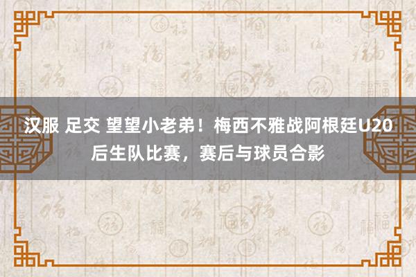 汉服 足交 望望小老弟！梅西不雅战阿根廷U20后生队比赛，赛后与球员合影