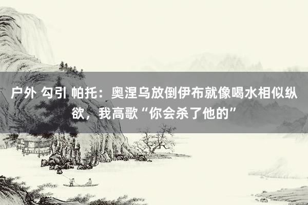 户外 勾引 帕托：奥涅乌放倒伊布就像喝水相似纵欲，我高歌“你会杀了他的”