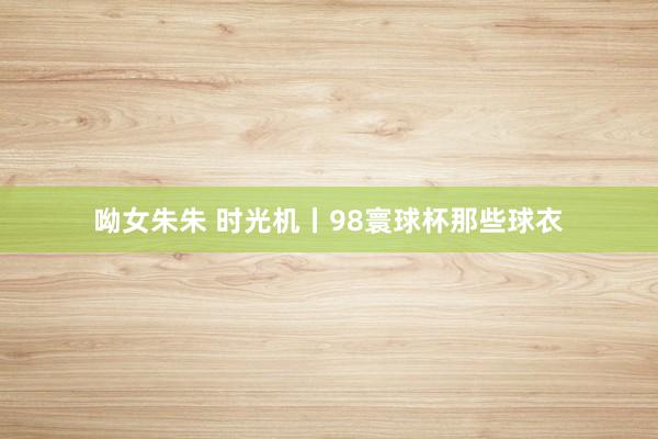 呦女朱朱 时光机丨98寰球杯那些球衣