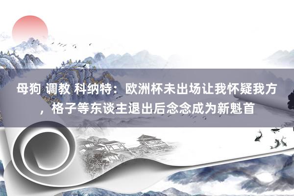 母狗 调教 科纳特：欧洲杯未出场让我怀疑我方，格子等东谈主退出后念念成为新魁首