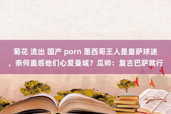 菊花 流出 国产 porn 墨西哥王人是皇萨球迷，奈何蛊惑他们心爱曼城？瓜帅：复古巴萨就行