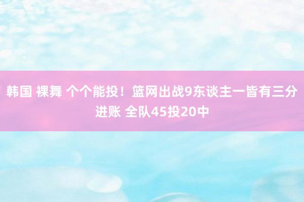 韩国 裸舞 个个能投！篮网出战9东谈主一皆有三分进账 全队45投20中