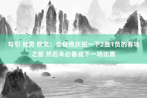 勾引 处男 欧文：会轻佻庆祝一下2胜1负的客场之旅 然后未必备战下一场比赛