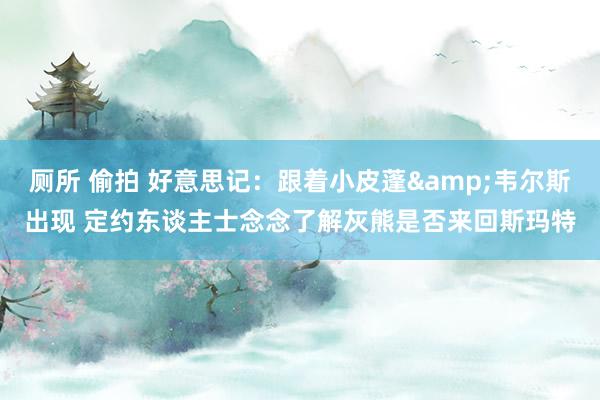 厕所 偷拍 好意思记：跟着小皮蓬&韦尔斯出现 定约东谈主士念念了解灰熊是否来回斯玛特