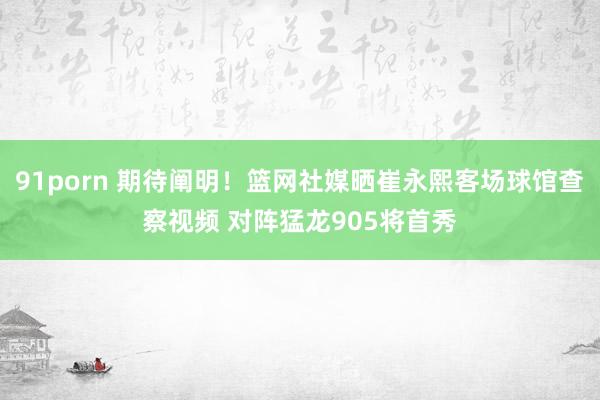 91porn 期待阐明！篮网社媒晒崔永熙客场球馆查察视频 对阵猛龙905将首秀