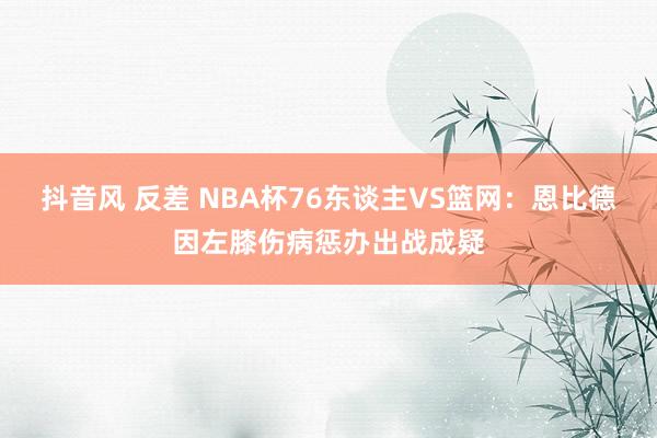 抖音风 反差 NBA杯76东谈主VS篮网：恩比德因左膝伤病惩办出战成疑