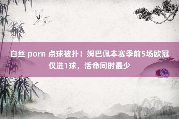 白丝 porn 点球被扑！姆巴佩本赛季前5场欧冠仅进1球，活命同时最少