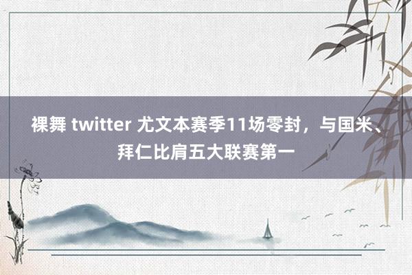 裸舞 twitter 尤文本赛季11场零封，与国米、拜仁比肩五大联赛第一