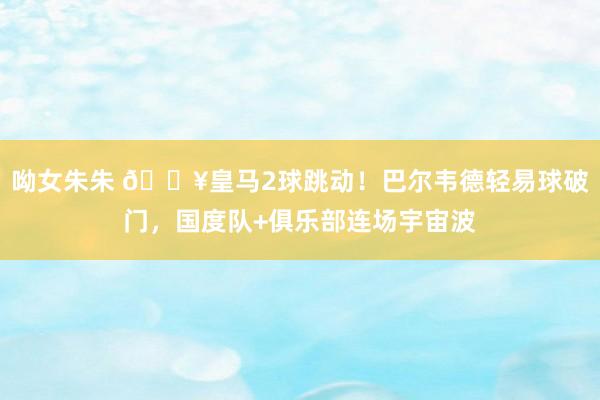 呦女朱朱 🔥皇马2球跳动！巴尔韦德轻易球破门，国度队+俱乐部连场宇宙波