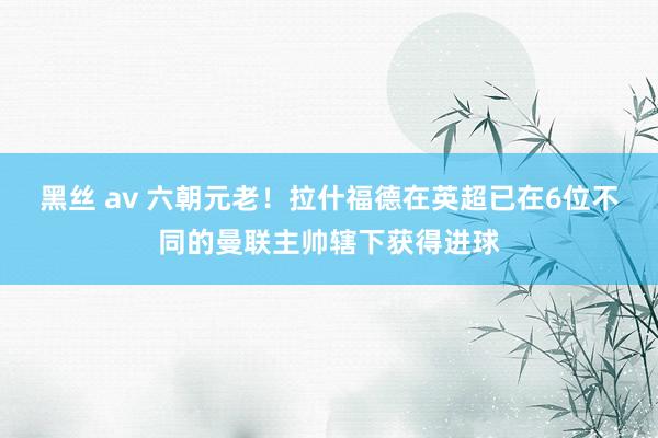 黑丝 av 六朝元老！拉什福德在英超已在6位不同的曼联主帅辖下获得进球