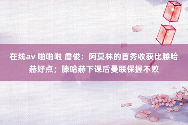 在线av 啪啪啦 詹俊：阿莫林的首秀收获比滕哈赫好点；滕哈赫下课后曼联保握不败