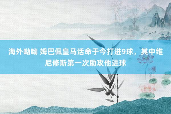海外呦呦 姆巴佩皇马活命于今打进9球，其中维尼修斯第一次助攻他进球