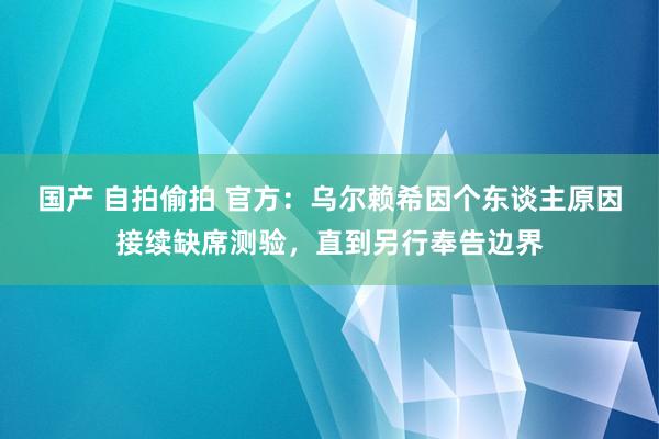 国产 自拍偷拍 官方：乌尔赖希因个东谈主原因接续缺席测验，直到另行奉告边界