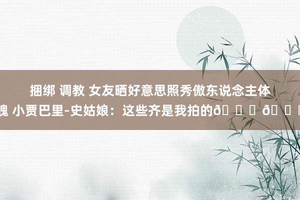 捆绑 调教 女友晒好意思照秀傲东说念主体魄 小贾巴里-史姑娘：这些齐是我拍的😍😍