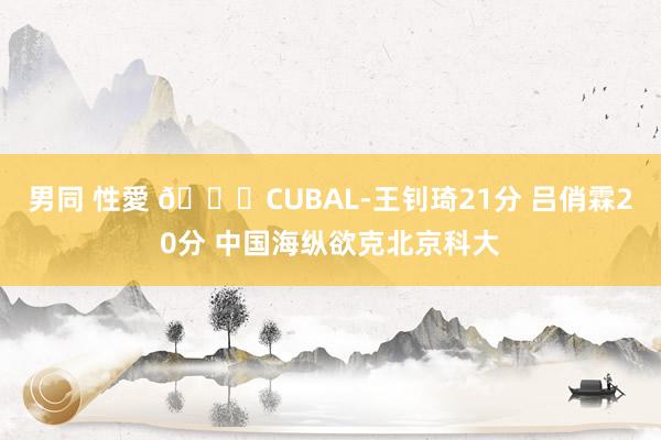 男同 性愛 🏀CUBAL-王钊琦21分 吕俏霖20分 中国海纵欲克北京科大
