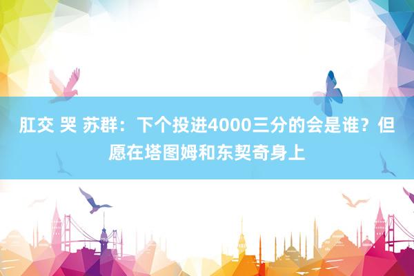 肛交 哭 苏群：下个投进4000三分的会是谁？但愿在塔图姆和东契奇身上
