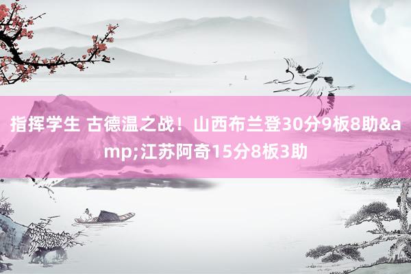 指挥学生 古德温之战！山西布兰登30分9板8助&江苏阿奇15分8板3助