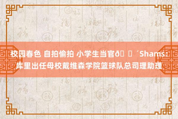 校园春色 自拍偷拍 小学生当官🕴Shams：库里出任母校戴维森学院篮球队总司理助理