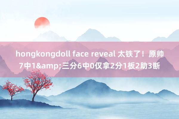 hongkongdoll face reveal 太铁了！原帅7中1&三分6中0仅拿2分1板2助3断