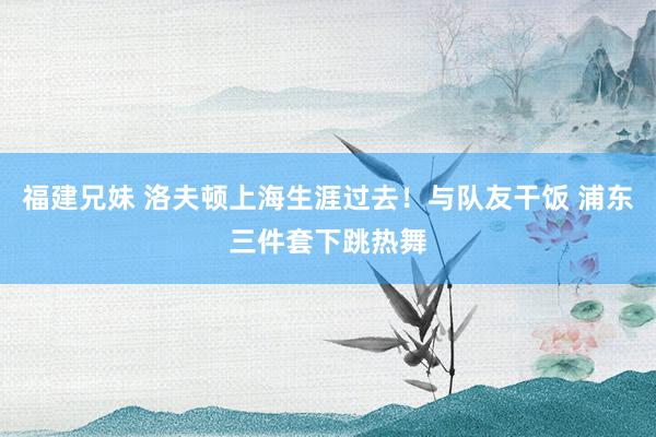 福建兄妹 洛夫顿上海生涯过去！与队友干饭 浦东三件套下跳热舞
