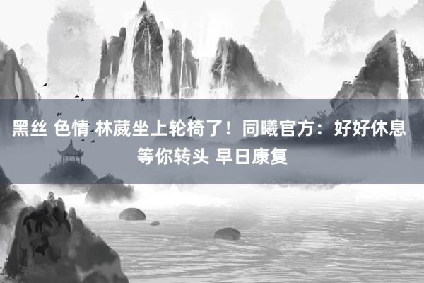 黑丝 色情 林葳坐上轮椅了！同曦官方：好好休息 等你转头 早日康复