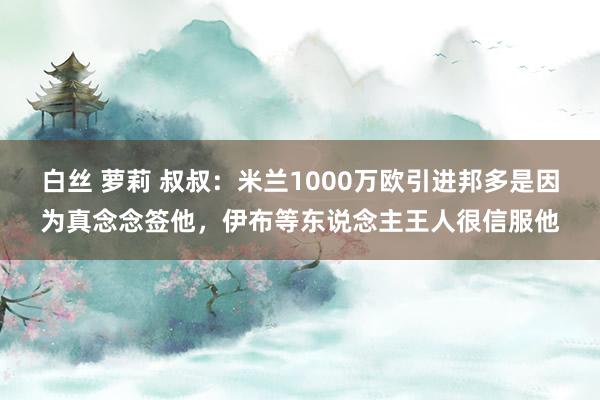 白丝 萝莉 叔叔：米兰1000万欧引进邦多是因为真念念签他，伊布等东说念主王人很信服他