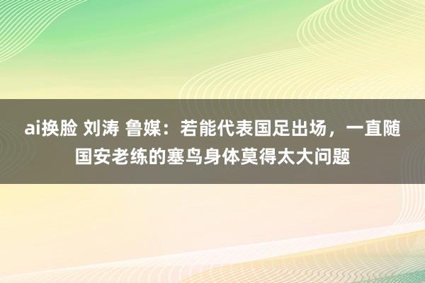 ai换脸 刘涛 鲁媒：若能代表国足出场，一直随国安老练的塞鸟身体莫得太大问题