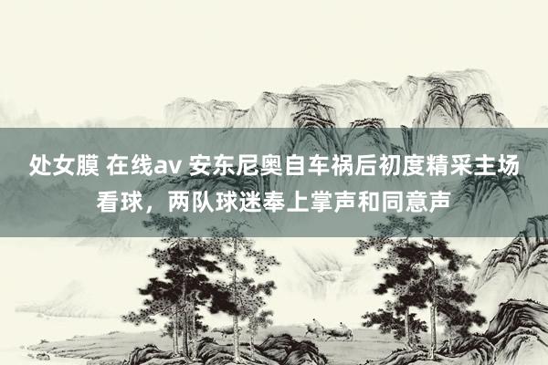 处女膜 在线av 安东尼奥自车祸后初度精采主场看球，两队球迷奉上掌声和同意声