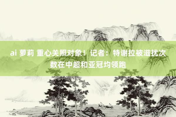 ai 萝莉 重心关照对象！记者：特谢拉被滋扰次数在中超和亚冠均领跑