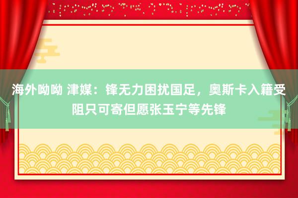 海外呦呦 津媒：锋无力困扰国足，奥斯卡入籍受阻只可寄但愿张玉宁等先锋