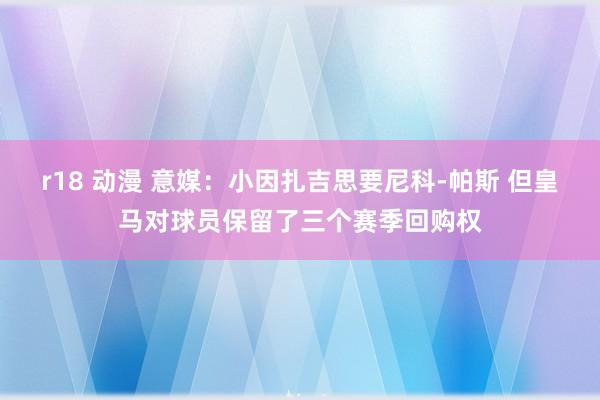 r18 动漫 意媒：小因扎吉思要尼科-帕斯 但皇马对球员保留了三个赛季回购权