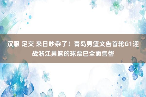 汉服 足交 来日吵杂了！青岛男篮文告首轮G1迎战浙江男篮的球票已全面售罄