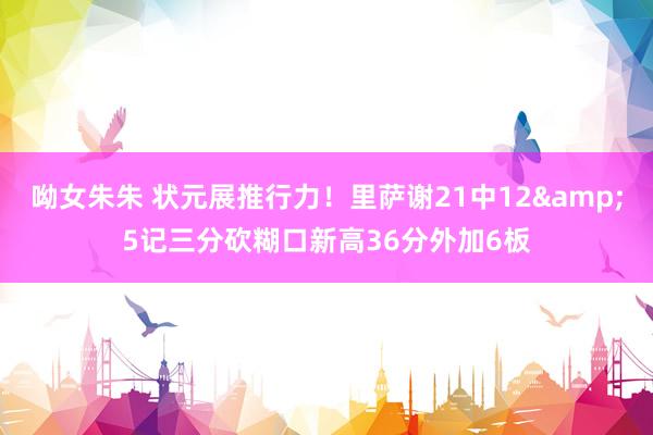呦女朱朱 状元展推行力！里萨谢21中12&5记三分砍糊口新高36分外加6板