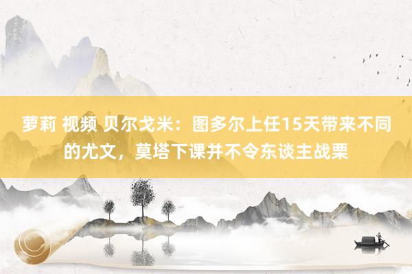 萝莉 视频 贝尔戈米：图多尔上任15天带来不同的尤文，莫塔下课并不令东谈主战栗