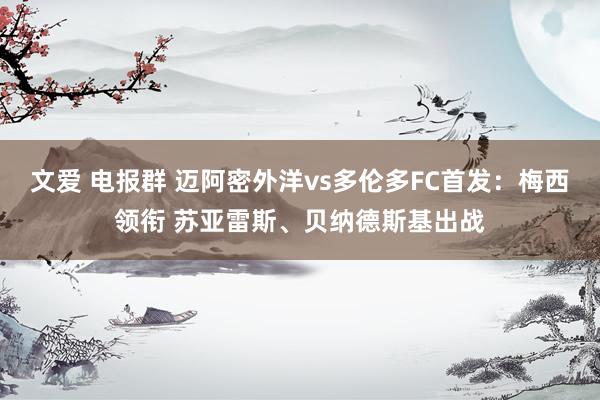 文爱 电报群 迈阿密外洋vs多伦多FC首发：梅西领衔 苏亚雷斯、贝纳德斯基出战