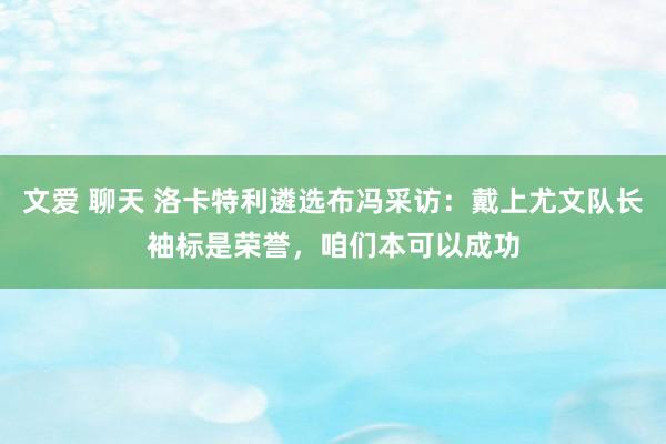 文爱 聊天 洛卡特利遴选布冯采访：戴上尤文队长袖标是荣誉，咱们本可以成功