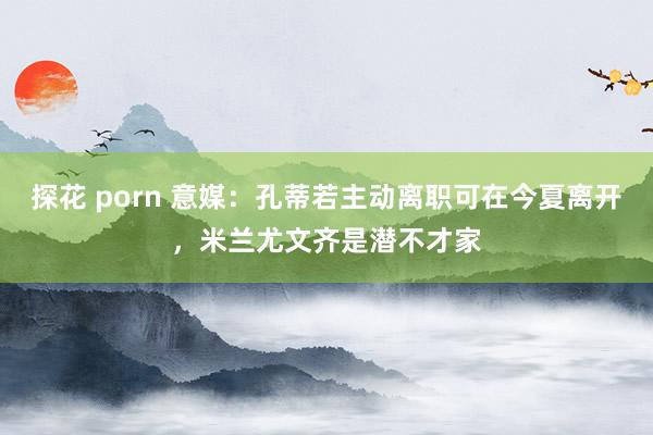 探花 porn 意媒：孔蒂若主动离职可在今夏离开，米兰尤文齐是潜不才家