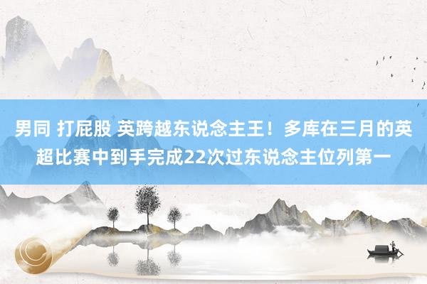 男同 打屁股 英跨越东说念主王！多库在三月的英超比赛中到手完成22次过东说念主位列第一