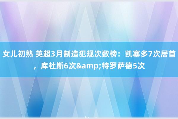 女儿初熟 英超3月制造犯规次数榜：凯塞多7次居首，库杜斯6次&特罗萨德5次