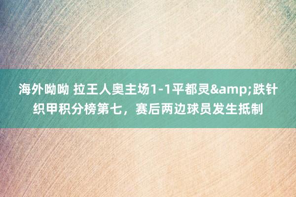 海外呦呦 拉王人奥主场1-1平都灵&跌针织甲积分榜第七，赛后两边球员发生抵制